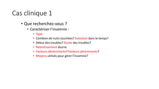 Cas clinique 1 
• Que recherchez-vous ? 
• Caractériser l’insomnie : 
• Type 
• Combien de nuits touchées? Evolution dans le temps? 
• Début des troubles? Durée des troubles? 
• Retentissement diurne 
• Facteurs déclenchants? Facteurs pérennisants? 
• Moyens utilisés pour gérer l’insomnie? 
 