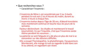 • Que recherchez-vous ? 
• Caractériser l’insomnie : 
L’insomnie de Mme L est caractérisée par 2 ou 3 éveils 
pendant la nuit vers 2 ou 4 heures du matin, durant au 
moins 1 heure à chaque fois. 
L’insomnie évolue depuis l’âge de 20 ans, d’abord transitoire 
mais maintenant continue et touche tous les jours de la 
semaine. 
Facteur déclenchant : les études et maintenant le travail 
(journaliste). Ce qui l’inquiète, c’est que l’insomnie existe 
même pendant les vacances … 
La patiente se sent fatiguée et a de plus en plus de mal à se 
concentrer sur des dossiers difficiles. 
Elle a essayé l’homéopathie, la phytothérapie, l’acupuncture. 
Maintenant, elle mange la nuit ou regarde la télé dans son 
lit ou attend, en regardant son réveil. 
 