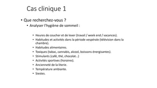 Cas clinique 1 
• Que recherchez-vous ? 
• Analyser l’hygiène de sommeil : 
• Heures de coucher et de lever (travail / week end / vacances). 
• Habitudes et activités dans la période vespérale (télévision dans la 
chambre). 
• Habitudes alimentaires. 
• Toxiques (tabac, cannabis, alcool, boissons énergisantes). 
• Stimulants (café, thé, chocolat…) 
• Activités sportives (horaires). 
• Ancienneté de la literie. 
• Température ambiante. 
• Siestes. 
 
