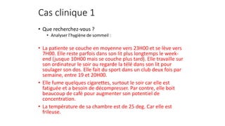 Cas clinique 1 
• Que recherchez-vous ? 
• Analyser l’hygiène de sommeil : 
• La patiente se couche en moyenne vers 23H00 et se lève vers 
7H00. Elle reste parfois dans son lit plus longtemps le week-end 
(jusque 10H00 mais se couche plus tard). Elle travaille sur 
son ordinateur le soir ou regarde la télé dans son lit pour 
soulager son dos. Elle fait du sport dans un club deux fois par 
semaine, entre 19 et 20H00. 
• Elle fume quelques cigarettes, surtout le soir car elle est 
fatiguée et a besoin de décompresser. Par contre, elle boit 
beaucoup de café pour augmenter son potentiel de 
concentration. 
• La température de sa chambre est de 25 deg. Car elle est 
frileuse. 
 