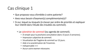 Cas clinique 1 
• Que proposez-vous d’emblée à votre patiente? 
• Avez-vous besoin d’examen(s) complémentaire(s)? 
• Si oui, lequel ou lesquels (à classer par ordre de priorités et expliquer 
leur intérêt dans l’étude des troubles du sommeil). 
• Le calendrier de sommeil (ou agenda de sommeil). 
• À remplir pour la prochaine consultation (dans 15 jours-3 semaines). 
• Impression subjective de sommeil. 
• Visualisation de l’hygiène de sommeil sur 15 jours. 
• Aide à la caractérisation de l’insomnie. 
• Indispensable +++ 
• Aucun autre examen nécessaire. 
 