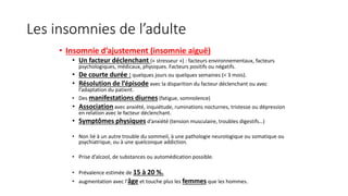 Les insomnies de l’adulte 
• Insomnie d’ajustement (insomnie aiguë) 
• Un facteur déclenchant (« stresseur ») : facteurs environnementaux, facteurs 
psychologiques, médicaux, physiques. Facteurs positifs ou négatifs. 
• De courte durée : quelques jours ou quelques semaines (< 3 mois). 
• Résolution de l’épisode avec la disparition du facteur déclenchant ou avec 
l’adaptation du patient. 
• Des manifestations diurnes (fatigue, somnolence) 
• Association avec anxiété, inquiétude, ruminations nocturnes, tristesse ou dépression 
en relation avec le facteur déclenchant. 
• Symptômes physiques d’anxiété (tension musculaire, troubles digestifs…) 
• Non lié à un autre trouble du sommeil, à une pathologie neurologique ou somatique ou 
psychiatrique, ou à une quelconque addiction. 
• Prise d’alcool, de substances ou automédication possible. 
• Prévalence estimée de 15 à 20 %. 
• augmentation avec l’âge et touche plus les femmes que les hommes. 
 