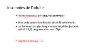 Insomnies de l’adulte 
• Plainte subjective de « mauvais sommeil ». 
• 20 % de la population dans les sociétés occidentales. 
• Les femmes sont plus fréquemment touchées (sex ratio 
estimé à 1,7). Augmentation avec l’âge. 
• Diagnostic clinique +++ 
 