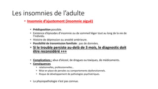 Les insomnies de l’adulte 
• Insomnie d’ajustement (insomnie aiguë) 
• Prédisposition possible. 
• Existence d’épisodes d’insomnie ou de sommeil léger tout au long de la vie de 
l’individu. 
• Histoire de dépression ou anxiété antérieure. 
• Possibilité de transmission familiale : pas de données. 
• Si le trouble persiste au-delà de 3 mois, le diagnostic doit 
être reconsidéré +++ 
• Complications : abus d’alcool, de drogues ou toxiques, de médicaments. 
• Conséquences 
• relationnelles, professionnelles… 
• Mise en place de pensées ou comportements dysfonctionnels. 
• Risque de développement de pathologies psychiatriques. 
• La physiopathologie n’est pas connue. 
 