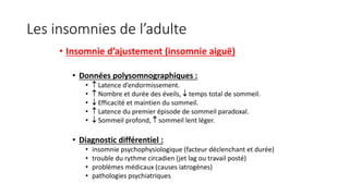 Les insomnies de l’adulte 
• Insomnie d’ajustement (insomnie aiguë) 
• Données polysomnographiques : 
•  Latence d’endormissement. 
•  Nombre et durée des éveils,  temps total de sommeil. 
•  Efficacité et maintien du sommeil. 
•  Latence du premier épisode de sommeil paradoxal. 
•  Sommeil profond,  sommeil lent léger. 
• Diagnostic différentiel : 
• insomnie psychophysiologique (facteur déclenchant et durée) 
• trouble du rythme circadien (jet lag ou travail posté) 
• problèmes médicaux (causes iatrogènes) 
• pathologies psychiatriques 
 