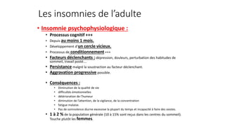 Les insomnies de l’adulte 
• Insomnie psychophysiologique : 
• Processus cognitif +++ 
• Depuis au moins 1 mois. 
• Développement d’un cercle vicieux. 
• Processus de conditionnement +++ 
• Facteurs déclenchants : dépression, douleurs, perturbation des habitudes de 
sommeil, travail posté…. 
• Persistance malgré la soustraction au facteur déclenchant. 
• Aggravation progressive possible. 
• Conséquences : 
• Diminution de la qualité de vie 
• difficultés émotionnelles 
• détérioration de l’humeur 
• diminution de l’attention, de la vigilance, de la concentration 
• fatigue malaise. 
• Pas de somnolence diurne excessive la plupart du temps et incapacité à faire des siestes. 
• 1 à 2 % de la population générale (10 à 15% sont reçus dans les centres du sommeil). 
Touche plutôt les femmes. 
 