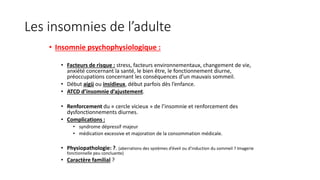 Les insomnies de l’adulte 
• Insomnie psychophysiologique : 
• Facteurs de risque : stress, facteurs environnementaux, changement de vie, 
anxiété concernant la santé, le bien être, le fonctionnement diurne, 
préoccupations concernant les conséquences d’un mauvais sommeil. 
• Début aigü ou insidieux, début parfois dès l’enfance. 
• ATCD d’insomnie d’ajustement. 
• Renforcement du « cercle vicieux » de l’insomnie et renforcement des 
dysfonctionnements diurnes. 
• Complications : 
• syndrome dépressif majeur 
• médication excessive et majoration de la consommation médicale. 
• Physiopathologie: ?. (aberrations des systèmes d’éveil ou d’induction du sommeil ? Imagerie 
fonctionnelle peu concluante) 
• Caractère familial ? 
 