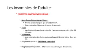 Les insomnies de l’adulte 
• Insomnie psychophysiologique : 
• Données polysomnographiques : 
• Mêmes caractéristiques que précédemment. 
• Sous estimation fréquente du temps de sommeil. 
• TILE : 
• pas de somnolence diurne excessive : latence moyenne entre 10 et 15 
minutes. 
• Actimétrie : 
• sous-estimation des éveils nocturnes (capacité à rester calme dans son 
lit). 
• Augmentation de la fréquence cardiaque. 
• Diagnostic clinique +++ à différencier des autres types d’insomnies 
 