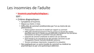 Les insomnies de l’adulte 
• Insomnie psychophysiologique : 
SOIT : 
• Critères diagnostiques : 
• Symptômes d’insomnie. 
• Depuis au moins 1 mois. 
• Difficultés de sommeil conditionnées par l’un au moins de ces 
phénomènes : 
• Préoccupation excessive et anxiété par rapport au sommeil. 
• Difficultés d’endormissement à l’heure voulue ou durant des siestes 
planifiées alors qu’il n’existe aucune difficulté à s’endormir lors de tâches 
monotones ou lorsque le sommeil n’est pas attendu. 
• Capacité de sommeil améliorée en dehors de son domicile. 
• Éveil mental au lit caractérisé par des pensées intrusives ou par 
l’incapacité à freiner l’activité cérébrale nocturne. 
• Tension somatique importante, incapacité à la relaxation 
• Non expliquée par un autre trouble du sommeil ou médical ou 
psychiatrique ou par une quelconque addiction. 
 