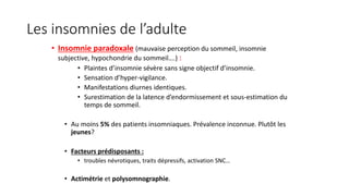 Les insomnies de l’adulte 
• Insomnie paradoxale (mauvaise perception du sommeil, insomnie 
subjective, hypochondrie du sommeil….) : 
• Plaintes d’insomnie sévère sans signe objectif d’insomnie. 
• Sensation d’hyper-vigilance. 
• Manifestations diurnes identiques. 
• Surestimation de la latence d’endormissement et sous-estimation du 
temps de sommeil. 
• Au moins 5% des patients insomniaques. Prévalence inconnue. Plutôt les 
jeunes? 
• Facteurs prédisposants : 
• troubles névrotiques, traits dépressifs, activation SNC… 
• Actimétrie et polysomnographie. 
 