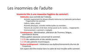 Les insomnies de l’adulte 
Insomnie liée à une mauvaise hygiène du sommeil : 
Habitudes sous contrôle de l’individu. 
Activités augmentant les phases d’éveils nocturnes ou habitudes perturbant 
l’organisation du sommeil. 
Caféine, tabac, alcool. 
Activités physiques, activités intellectuelles ou mentales… 
Horaires de coucher et de lever, temps passé au lit, siestes,… inappropriés. 
Environnement « sommeil » inadapté. 
Conséquences : démotivation, altération de l’humeur, fatigue, 
somnolence diurne. 
Préoccupation excessive concernant le sommeil. 
1 à 2% des adolescents et des adultes jeunes. 
5 à 10% des patients insomniaques. 
Facteur prédisposant : intolérance aux dysfonctionnements diurnes de 
l’insomnie. 
Cet aspect doit être évalué dans le cadre de tout trouble veille-sommeil. 
 
