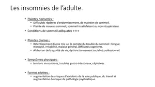 Les insomnies de l’adulte. 
• Plaintes nocturnes : 
• Difficultés répétées d’endormissement, de maintien de sommeil. 
• Plainte de mauvais sommeil, sommeil insatisfaisant ou non récupérateur. 
• Conditions de sommeil adéquates ++++ 
• Plaintes diurnes : 
• Retentissement diurne mis sur le compte du trouble du sommeil : fatigue, 
morosité, irritabilité, malaise général, difficultés cognitives. 
• Altération de la qualité de vie, dysfonctionnement social et professionnel. 
• Symptômes physiques : 
• tensions musculaires, troubles gastro-intestinaux, céphalées. 
• Formes sévères : 
• augmentation des risques d’accidents de la voie publique, du travail et 
augmentation du risque de pathologie psychiatrique. 
 