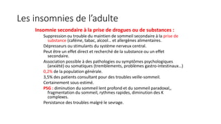 Les insomnies de l’adulte 
Insomnie secondaire à la prise de drogues ou de substances : 
Suppression ou trouble du maintien de sommeil secondaire à la prise de 
substance (caféine, tabac, alcool… et allergènes alimentaires. 
Dépresseurs ou stimulants du système nerveux central. 
Peut être un effet direct et recherché de la substance ou un effet 
secondaire. 
Association possible à des pathologies ou symptômes psychologiques 
(anxiété) ou somatiques (tremblements, problèmes gastro-intestinaux…) 
0,2% de la population générale. 
3,5% des patients consultant pour des troubles veille-sommeil. 
Certainement sous-estimé. 
PSG : diminution du sommeil lent profond et du sommeil paradoxal,, 
fragmentation du sommeil, rythmes rapides, diminution des K 
complexes. 
Persistance des troubles malgré le sevrage. 
 