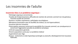 Les insomnies de l’adulte 
Insomnies liées à un problème organique : 
Pathologie organique concomitante. 
Troubles de l’endormissement, difficultés de maintien de sommeil, sommeil non récupérateur, 
mauvaise qualité de sommeil. 
Douleurs, troubles respiratoires, pathologies neurologiques. 
Ménopause (association avec les bouffées de chaleur, ou une hypersudation). 
Grossesse (dernier trimestre) 
Préoccupation excessive concernant la possibilité d’un mauvais sommeil, ses conséquences et 
concernant l’aggravation possible du problème somatique. 
0,5% de la population générale. 
4% de la population suivie pour un problème médical 
Augmenterait avec l’âge. 
Risques : traitements à visée hypnotique prolongés ou excessifs, développement de mauvaises 
habitudes. 
 