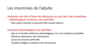 Les insomnies de l’adulte 
Insomnie non liée à l’abus de substance ou non liée à des conditions 
physiologiques connues, non spécifiée : 
Pour toute insomnie ne pouvant être classée ailleurs. 
Insomnie physiologique non spécifiée : 
Liée à un trouble médical ou physiologique, ou à une substance probable. 
Plusieurs évaluations sont nécessaires. 
Cause non encore confirmée. 
Trouble endogène suspecté mais non prouvé. 
