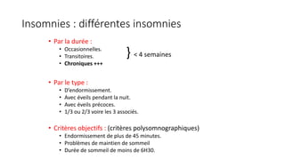 Insomnies : différentes insomnies 
• Par la durée : 
• Occasionnelles. 
• Transitoires. 
• Chroniques +++ 
• Par le type : 
} < 4 semaines 
• D’endormissement. 
• Avec éveils pendant la nuit. 
• Avec éveils précoces. 
• 1/3 ou 2/3 voire les 3 associés. 
• Critères objectifs : (critères polysomnographiques) 
• Endormissement de plus de 45 minutes. 
• Problèmes de maintien de sommeil 
• Durée de sommeil de moins de 6H30. 
 