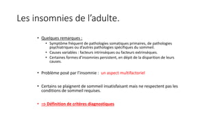 Les insomnies de l’adulte. 
• Quelques remarques : 
• Symptôme fréquent de pathologies somatiques primaires, de pathologies 
psychiatriques ou d’autres pathologies spécifiques du sommeil. 
• Causes variables : facteurs intrinsèques ou facteurs extrinsèques. 
• Certaines formes d’insomnies persistent, en dépit de la disparition de leurs 
causes. 
• Problème posé par l’insomnie : un aspect multifactoriel 
• Certains se plaignent de sommeil insatisfaisant mais ne respectent pas les 
conditions de sommeil requises. 
•  Définition de critères diagnostiques 
 