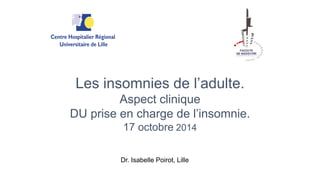 Les insomnies de l’adulte. 
Aspect clinique 
DU prise en charge de l’insomnie. 
17 octobre 2014 
Dr. Isabelle Poirot, Lille 
 