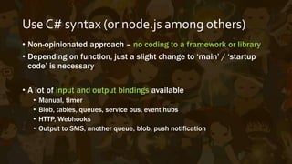 Pros and Cons
• Based on App Services / Web Jobs
• Code can be written/uploaded on the portal, continuous
deployment via VSTS is available (Git/TFS/etc.)
• Logging and real-time streams available in dashboard
• Debug using VS Tools for Azure Functions (Preview on VS 2015)
• Still under heavy development, still evolving and changing
• Incomplete intellisense for Dynamic C#
• Missing fine-grained controls/settings
 