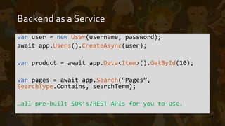 Function as a Service
• Triggered by events such as a schedule, an HTTP trigger, manual
calls, among others
• Ephemeral – short lived. Function executes, function exits.
• Completely custom code
• Integrate with any 3rd party dependency, even BaaS
• Stateless – each execution should be designed independent from
each other
 