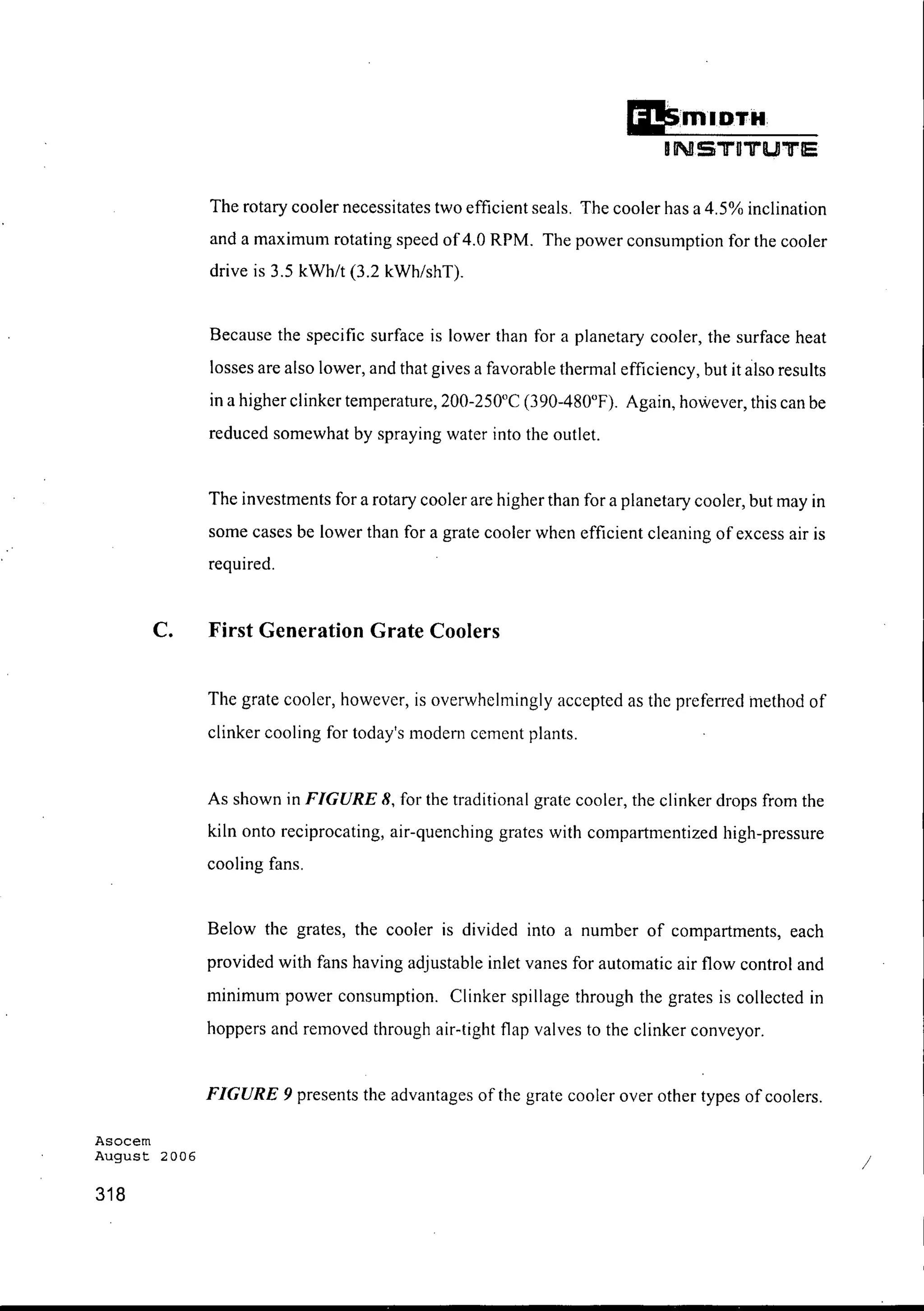 D'mIDTH
INSTDTUTlE
The rotary cooler necessitates two efficient seals. The cooler has a 4.5% inclination
and a maximum rotating speed of4.0 RPM. The power consumption for the cooler
drive is 3.5 kWh/t (3.2 kWh/shT).
Because the specific surface is lower than for a planetary cooler, the surface heat
losses are also lower, and that gives a favorable thermal efficiency, but it also results
in a higher clinker temperature, 200-250°C (390-480°F). Again, however, this can be
reduced somewhat by spraying water into the outlet.
The investments for a rotary cooler are higher than for a planetary cooler, but may in
some cases be lower than for a grate cooler when efficient cleaning of excess air is
required.
C. First Generation Grate Coolers
The grate cooler, however, is overwhelmingly accepted as the preferred method of
clinker cooling for today's modern cement plants.
As shown in FIGURE 8, for the traditional grate cooler, the clinker drops from the
kiln onto reciprocating, air-quenching grates with compartmentized high-pressure
cooling fans.
Below the grates, the cooler is divided into a number of compartments, each
provided with fans having adjustable inlet vanes for automatic air flow control and
minimum power consumption. Clinker spillage through the grates is collected in
hoppers and removed through air-tight flap valves to the clinker conveyor.
FIGURE 9 presents the advantages of the grate cooler over other types of coolers.
Asocem
August 2006
318
/
 