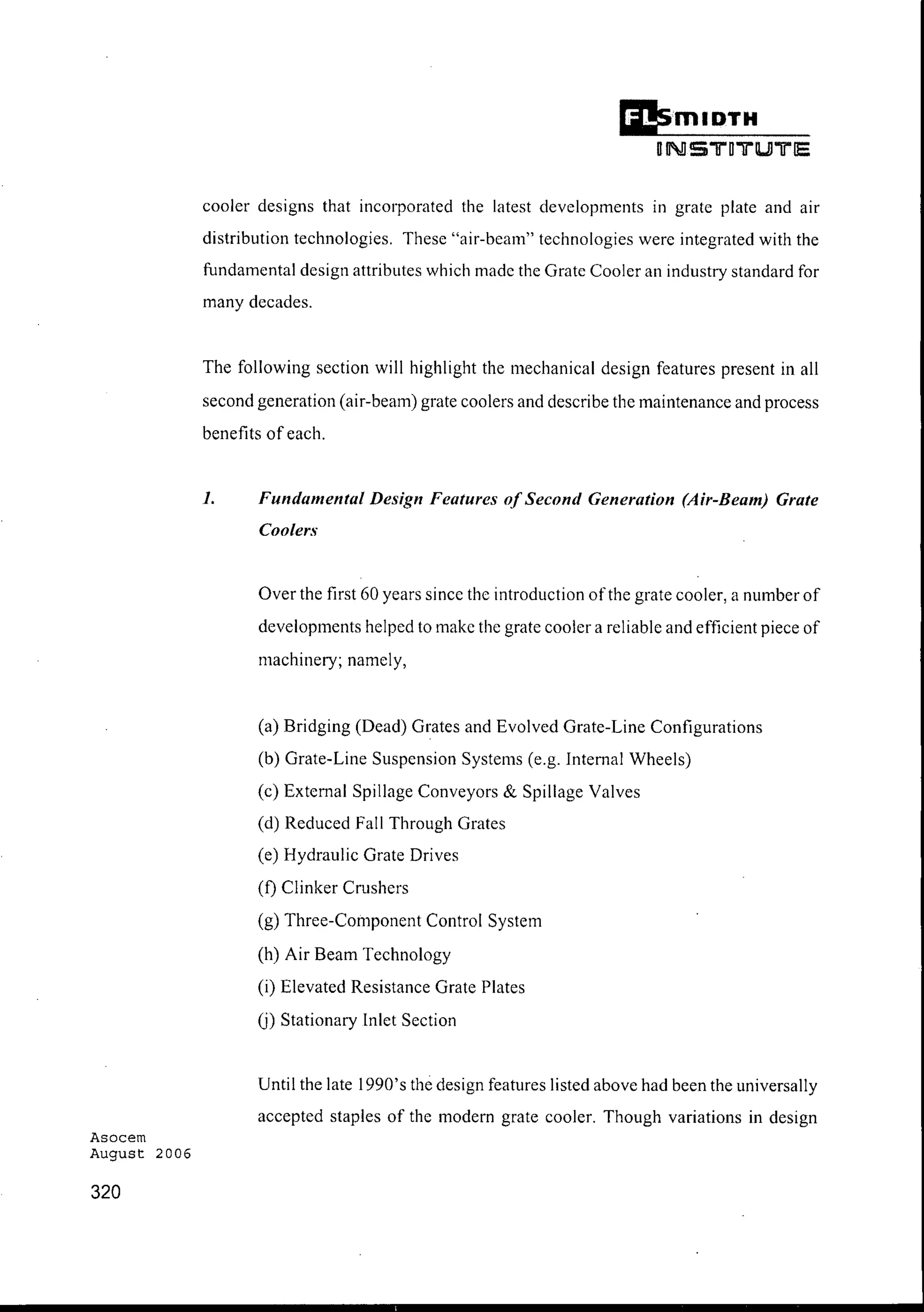 Asocem
August 2006
320
Ii!smlDTH
UNSTOTUlTE
cooler designs that incorporated the latest developments in grate plate and air
distribution technologies. These "air-beam" technologies were integrated with the
fundamental design attributes which made the Grate Cooler an industry standard for
many decades.
The following section will highlight the mechanical design features present in all
second generation (air-beam) grate coolers and describe the maintenance and process
benefits of each.
1. Fundamental Design Features ofSecond Generation (Air-Beam) Grate
Coolers
Over the first 60 years since the introduction ofthe grate cooler, a number of
developments helped to make the grate cooler a reliable and efficient piece of
machinery; namely,
(a) Bridging (Dead) Grates and Evolved Grate-Line Configurations
(b) Grate-Line Suspension Systems (e.g. Internal Wheels)
(c) External Spillage Conveyors & Spillage Valves
(d) Reduced Fall Through Grates
(e) Hydraulic Grate Drives
(f) Clinker Crushers
(g) Three-Component Control System
(h) Air Beam Technology
(i) Elevated Resistance Grate Plates
(j) Stationary Inlet Section
Until the late 1990's the design features listed above had been the universally
accepted staples of the modern grate cooler. Though variations in design
 