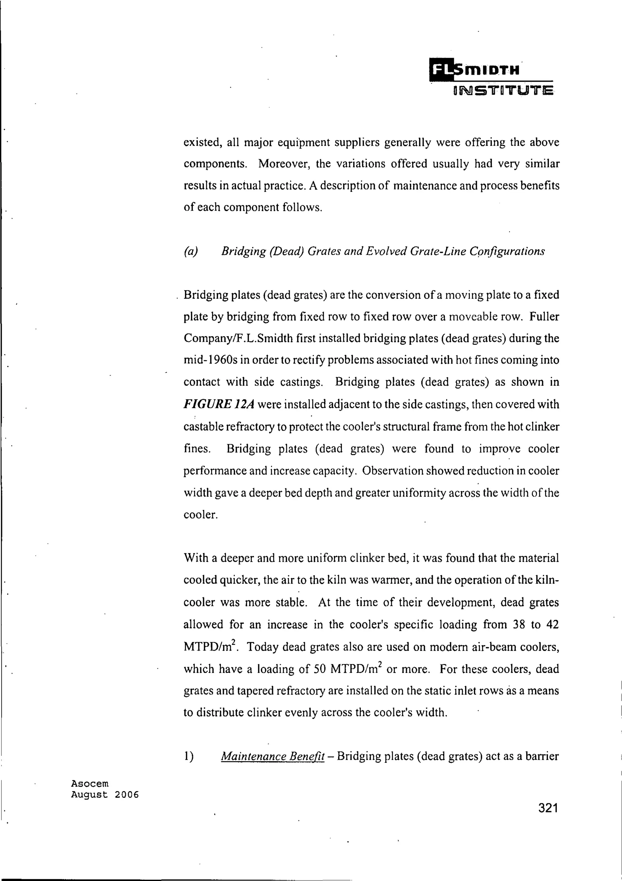 Asocem
August 2006
Ii!smIDTH·
DNSTDTUTE
existed, all major equipment suppliers generally were offering the above
components. Moreover, the variations offered usually had very similar
results in actual practice. A description of maintenance and process benefits
of each component follows.
(a) Bridging (Dead) Grates and Evolved Grate-Line Configurations
. Bridging plates (dead grates) are the conversion ofa moving plate to a fixed
plate by bridging from fixed row to fixed row over a moveable row. Fuller
Company/F.L.Smidth first installed bridging plates (dead grates) during the
mid-1960s in order to rectify problems associated with hot fines coming into
contact with side castings. Bridging plates (dead grates) as shown in
FIGURE 12A were installed adjacent to the side castings, then covered with
castable refractory to protect the cooler's structural frame from the hot clinker
fines. Bridging plates (dead grates) were found to improve cooler
performance and increase capacity. Observation showed reduction in cooler
width gave a deeper bed depth and greater uniformity across the width ofthe
cooler.
With a deeper and more uniform clinker bed, it was found that the material
cooled quicker, the air to the kiln was warmer, and the operation ofthe kiln-
cooler was more stable. At the time of their development, dead grates
allowed for an increase in the cooler's specific loading from 38 to 42
MTPD/m2
. Today dead grates also are used on modem air-beam coolers,
which have a loading of 50 MTPD/m2
or more. For these coolers, dead
grates and tapered refractory are installed on the static inlet rows as a means
to distribute clinker evenly across the cooler's width.
1) Maintenance Benefit - Bridging plates (dead grates) act as a barrier
321
 