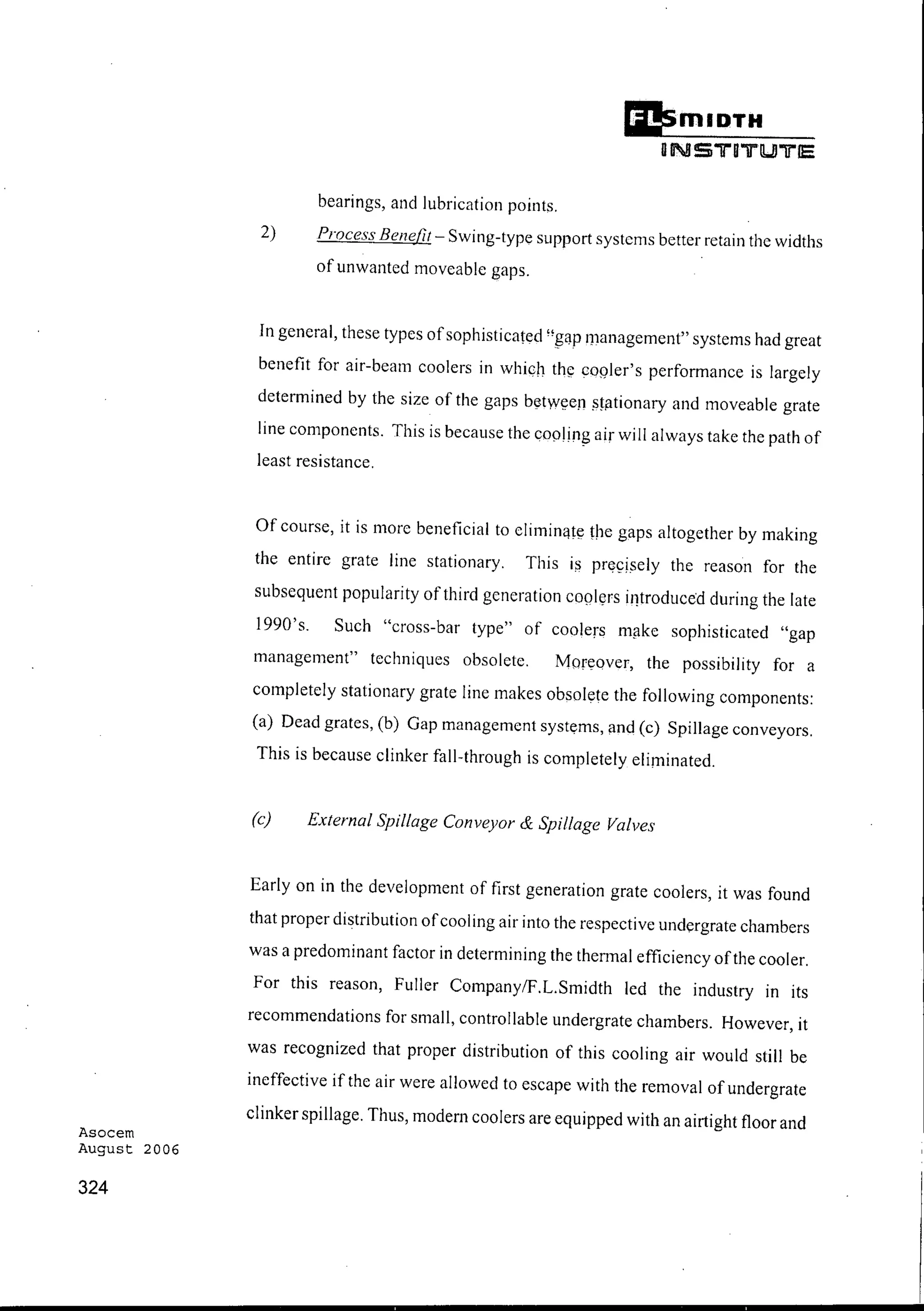 Asocem
August 2006
324
Ii!smlDTH
DNS"ll"Bil"lUlTlE
bearings, and lubrication points.
2) Process Benefit - Swing-type support systems better retain the widths
of unwantcd moveable gaps.
In general, these types ofsophisticated ",[:WP managcment" systems had great
benefit for air-beam coolers in which the cooler's performance is largely
determined by the size of the gaps between stationary and moveable grate
line components. This is because the cooling air will always take the path of
least resistance.
Of course, it is more beneficial to eliminate the gaps altogether by making
the entire grate line stationary. This iii precisely the reason for the
subsequent popularity of third generation coolers introduced during the late
1990's. Such "cross-bar type" of coolers make sophisticated "gap
management" techniques obsolete. Moreover, the possibility for a
completely stationary grate line makes obsolete the following components:
(a) Dead grates, (b) Gap managemcnt systems, and (c) Spillage conveyors.
This is because clinker fall-through is completely eliminated.
(c) External Spillage Conveyor & Spillage Valves
Early on in the development of first generation grate coolers, it was found
that proper distribution ofcooling air into the respective undergratc chambers
was a predominant factor in determining the thennal efficiency ofthe cooler.
For this reason, Fuller CompanylF.L.Smidth led the industry in its
recommendations for small, controllable undergrate chambers. However, it
was recognized that proper distribution of this cooling air would still be
ineffective if the air were allowed to escape with the removal of undergrate
clinker spillage. Thus, modern coolers are equipped with an airtight floor and
 