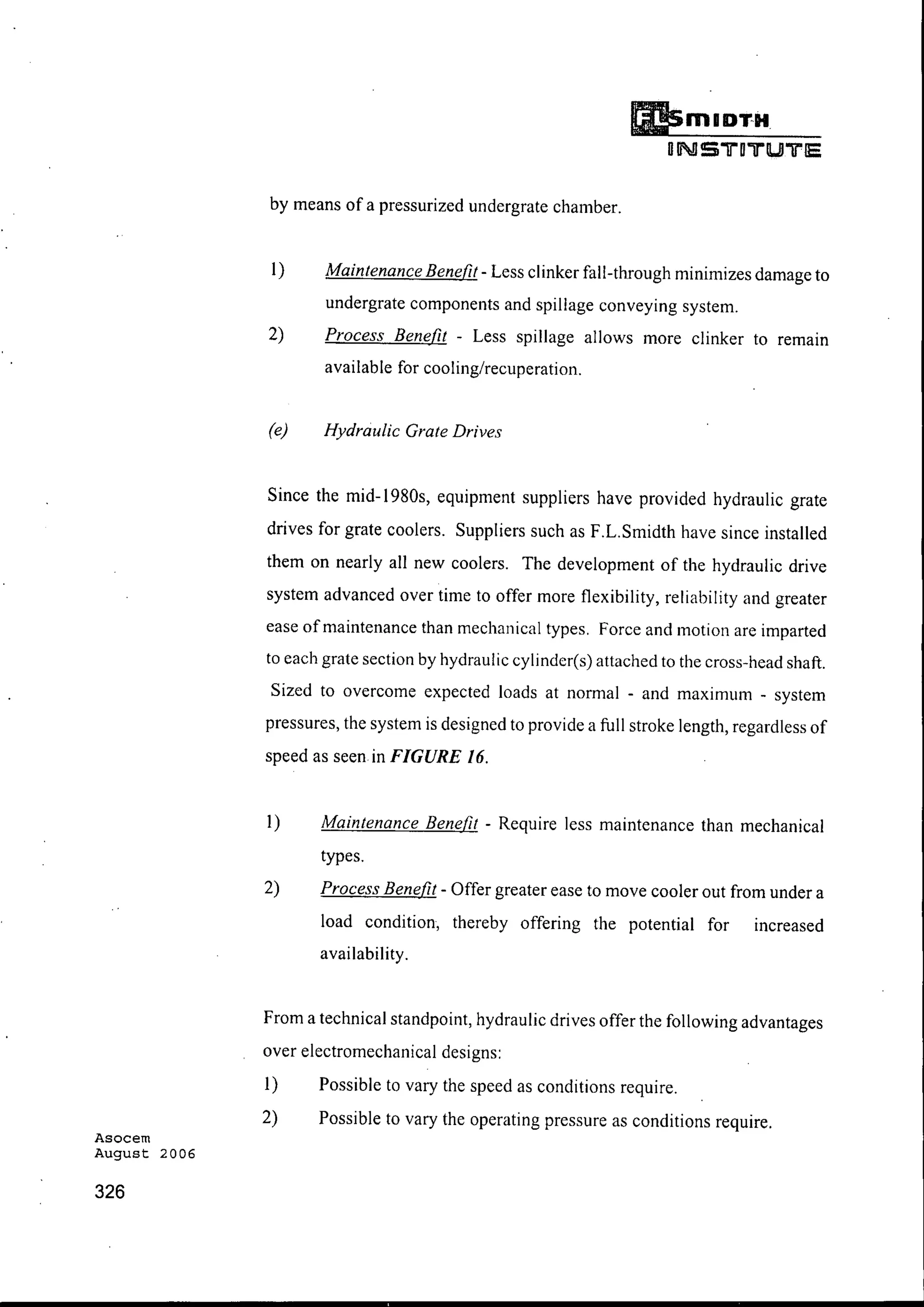 Asocem
August 2006
326
DmIDT-H
DN S 1i0'iJ"tUl"Tf'IE
by means of a pressurized undergrate chamber.
I) Maintenance Benefit - Less clinker fall-through minimizes damage to
undergrate components and spillage conveying system.
2) Process Benefit - Less spillage allows more clinker to remain
available for cooling/recuperation.
(e) Hydraulic Grate Drives
Since the mid-1980s, equipment suppliers have provided hydraulic grate
drives for grate coolers. Suppliers such as F.L.Smidth have since installed
them on nearly all new coolers. The development of the hydraulic drive
system advanced over time to offer more flexibility, reliability and greater
ease ofmaintenance than mechanical types. Force and motion are imparted
to each grate section by hydraulic cylinder(s) attached to the cross-head shaft.
Sized to overcome expected loads at normal - and maximum - system
pressures, the system is designed to provide a full stroke length, regardless of
speed as seen in FIGURE 16.
I) Maintenance Benefit - Require less maintenance than mechanical
types.
2) Process Benefit - Offer greater ease to move cooler out from under a
load condition, thereby offering the potential for increased
availability.
From a technical standpoint, hydraulic drives offer the following advantages
over electromechanical designs:
I) Possible to vary the speed as conditions require.
2) Possible to vary the operating pressure as conditions require.
 