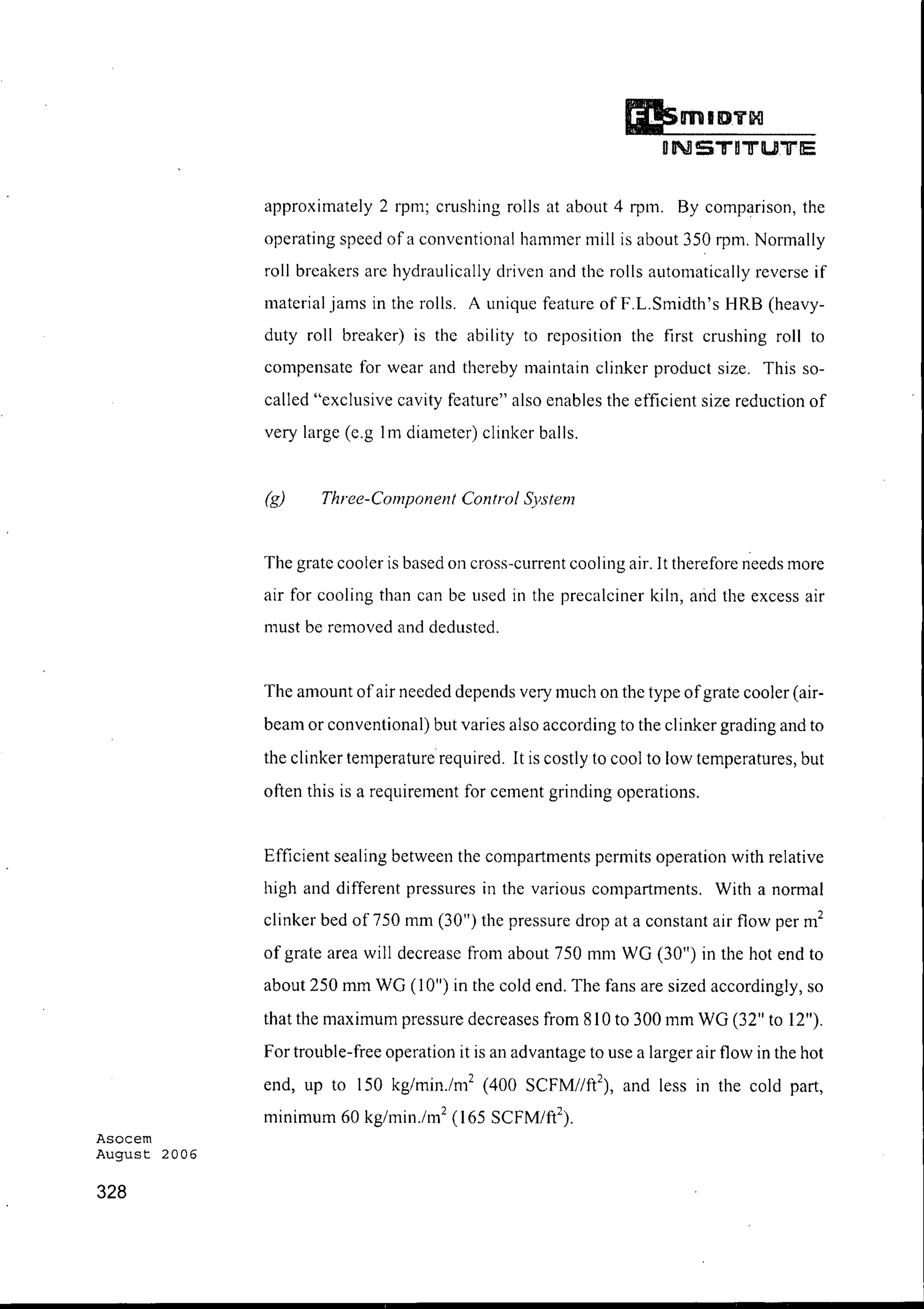 Asocem
August 2006
328
Ii!smID"ii~
DNSTDTU"lJ"E
approximately 2 rpm; crushing rolls at about 4 rpm. By comparison, the
operating speed of a conventional hammer mill is about 350 rpm. Normally
roll breakers are hydraulically driven and the rolls automatically reverse if
material jams in the rolls. A unique feature of F.L.Smidth's HRB (heavy-
duty roll breaker) is the ability to reposition the first crushing roll to
compensate for wear and thereby maintain clinker product size. This so-
called "exclusive cavity feature" also enables the efficient size reduction of
very large (e.g 1m diameter) clinker balls.
(g) Three-Component Control System
The grate cooler is based on cross-current cooling air. It therefore needs more
air for cooling than can be used in the precalciner kiln, and the excess air
must be removed and dedusted.
The amount ofair needed depends very much on the type ofgrate cooler (air-
beam or conventional) but varies also according to the clinker grading and to
the clinker temperature required. It is costly to cool to low temperatures, but
often this is a requirement for cement grinding operations.
Efficient sealing between the compartments permits operation with relative
high and different pressures in the various compartments. With a normal
clinker bed of 750 mm (30") the pressure drop at a constant air flow per m2
of grate area will decrease from about 750 mm WG (30") in the hot end to
about 250 mm WG (10") in the cold end. The fans are sized accordingly, so
that the maximum pressure decreases from 810 to 300 mm WG (32" to 12").
For trouble-free operation it is an advantage to use a larger air flow in the hot
end, up to 150 kg/rnin.zm" (400 SCFM/Ift and less in the cold part,
minimum 60 kg/min.zrn" (165 SCFM/ft2
) .
 