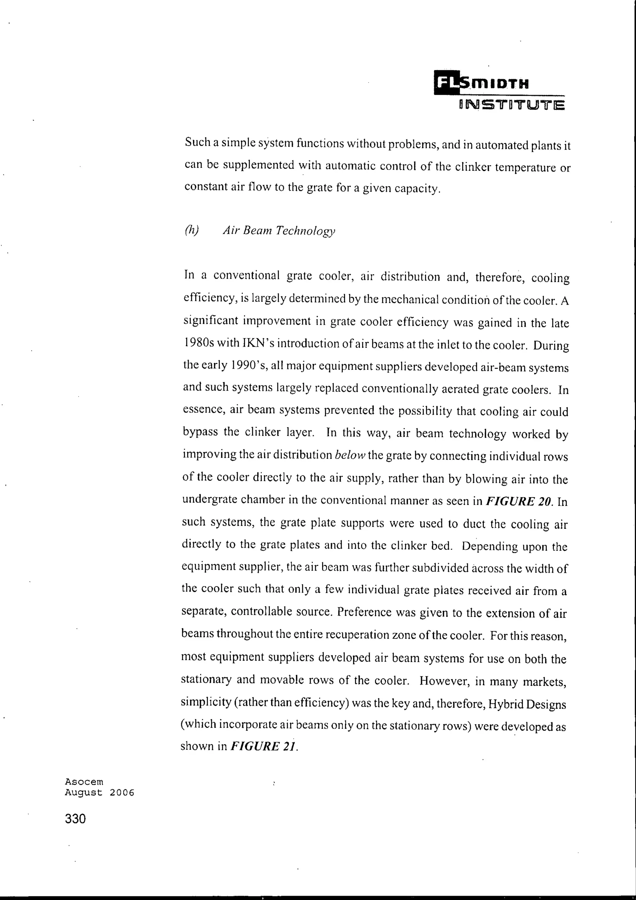 Asocem
August 2006
330
II!smlDTH
oNS"'lJ"'O"'lJ"'lUJ"'lJ"'l5
Such a simple system functions without problems, and in automated plants it
can be supplemented with automatic control of the clinker temperature or
constant air flow to the grate for a given capacity.
(h) Air Beam Technology
In a conventional grate cooler, air distribution and, therefore, cooling
efficiency, is largely determined by the mechanical condition ofthe cooler. A
significant improvement in grate cooler efficiency was gained in the late
1980s with IKN's introduction ofair beams at the inlet to the cooler. During
the early 1990's, all major equipment suppliers developed air-beam systems
and such systems largely replaced conventionally aerated grate coolers. In
essence, air beam systems prevented the possibility that cooling air could
bypass the clinker layer. In this way, air beam technology worked by
improving the air distribution below the grate by connecting individual rows
of the cooler directly to the air supply, rather than by blowing air into the
undergrate chamber in the conventional manner as seen in FIGURE 20. In
such systems, the grate plate supports were used to duct the cooling air
directly to the grate plates and into the clinker bed. Depending upon the
equipment supplier, the air beam was further subdivided across the width of
the cooler such that only a few individual grate plates received air from a
separate, controllable source. Preference was given to the extension of air
beams throughout the entire recuperation zone ofthe cooler. For this reason,
most equipment suppliers developed air beam systems for use on both the
stationary and movable rows of the cooler. However, in many markets,
simplicity (rather than efficiency) was the key and, therefore, Hybrid Designs
(which incorporate air beams only on the stationary rows) were developed as
shown in FIGURE 21.
 