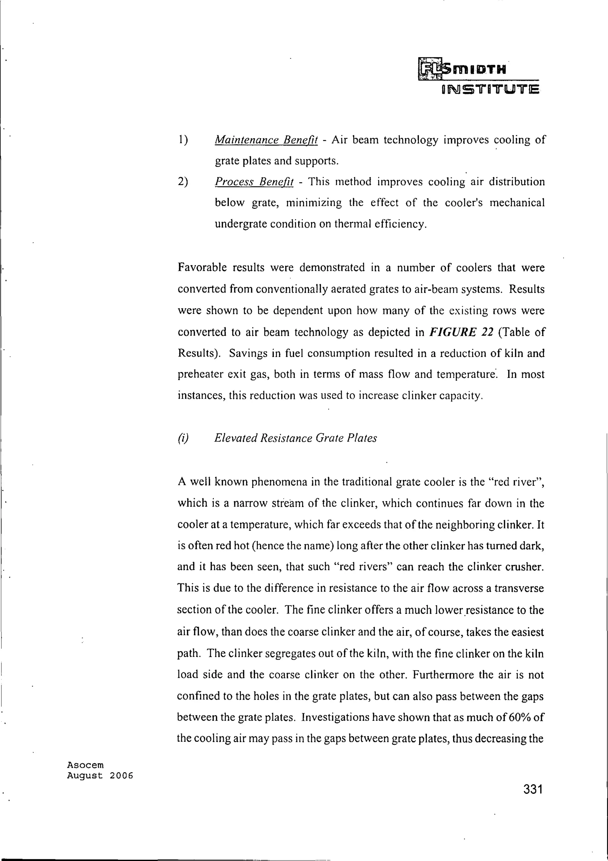 Asocem
August 2006
(DmIlIJTH
ON!S1iU1iU"ll"lE
1) Maintenance Benefit - Air beam technology improves cooling of
grate plates and supports.
2) Process Benefit - This method Improves cooling air distribution
below grate, minimizing the effect of the cooler's mechanical
undergrate condition on thermal efficiency.
Favorable results were demonstrated in a number of coolers that were
converted from conventionally aerated grates to air-beam systems. Results
were shown to be dependent upon how many of the existing rows were
converted to air beam technology as depicted in FIGURE 22 (Table of
Results). Savings in fuel consumption resulted in a reduction of kiln and
preheater exit gas, both in terms of mass flow and temperature'. In most
instances, this reduction was used to increase clinker capacity.
(i) Elevated Resistance Grate Plates
A well known phenomena in the traditional grate cooler is the "red river",
which is a narrow stream of the clinker, which continues far down in the
cooler at a temperature, which far exceeds that ofthe neighboring clinker. It
is often red hot (hence the name) long after the other clinker has turned dark,
and it has been seen, that such "red rivers" can reach the clinker crusher.
This is due to the difference in resistance to the air flow across a transverse
section of the cooler. The fine clinker offers a much lowerresistance to the
air flow, than does the coarse clinker and the air, ofcourse, takes the easiest
path. The clinker segregates out of the kiln, with the fine clinker on the kiln
load side and the coarse clinker on the other. Furthermore the air is not
confined to the holes in the grate plates, but can also pass between the gaps
between the grate plates. Investigations have shown that as much of60% of
the cooling air may pass in the gaps between grate plates, thus decreasing the
331
 