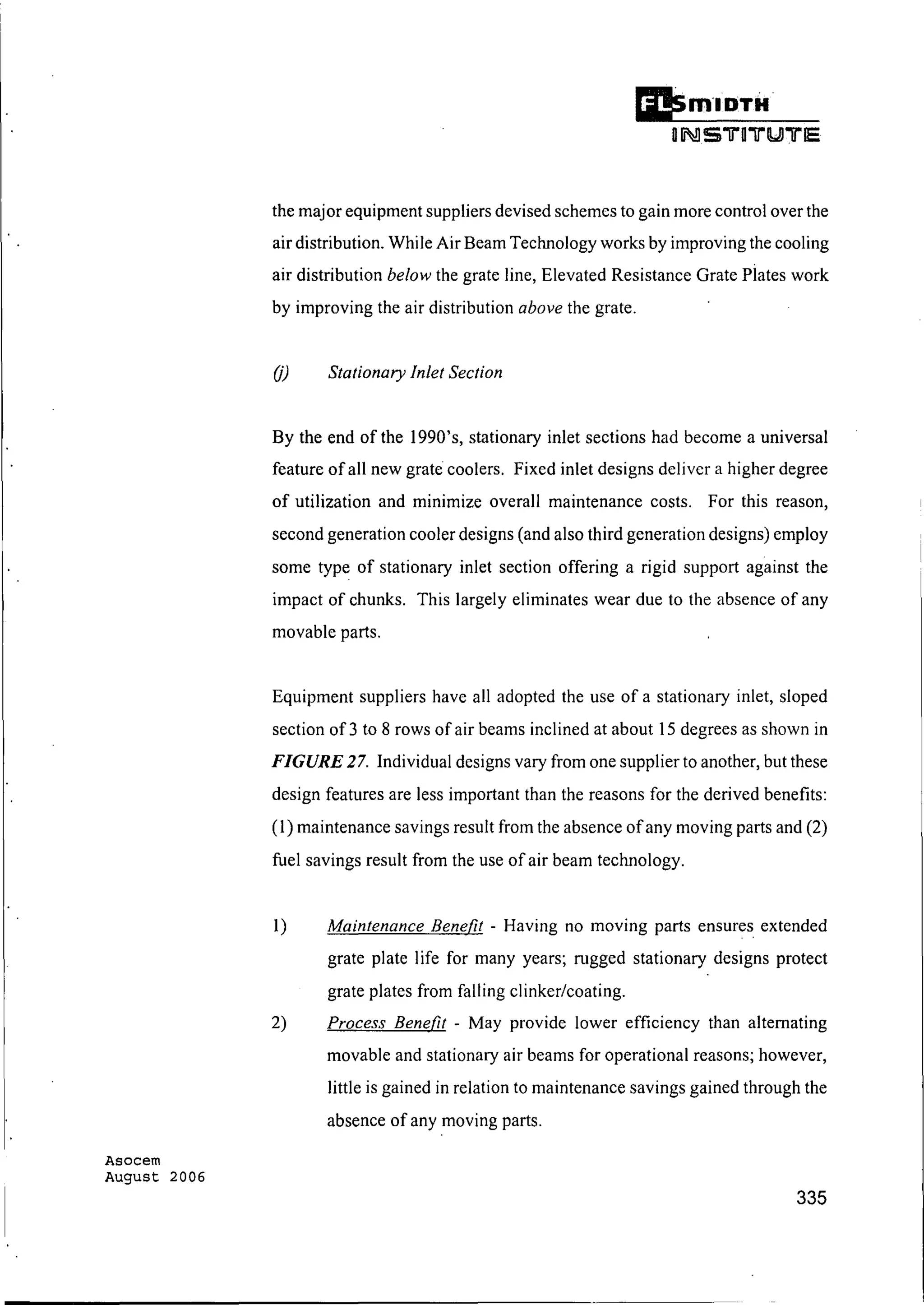 Asocem
August 2006
Ii!SmlDTH
oINS TOTUTE
the major equipment suppliers devised schemes to gain more control over the
air distribution. While Air Beam Technology works by improving the cooling
air distribution below the grate line, Elevated Resistance Grate piates work
by improving the air distribution above the grate.
OJ Stationary Inlet Section
By the end of the 1990's, stationary inlet sections had become a universal
feature of all new grate coolers. Fixed inlet designs deliver a higher degree
of utilization and minimize overall maintenance costs. For this reason,
second generation cooler designs (and also third generation designs) employ
some type of stationary inlet section offering a rigid support against the
impact of chunks. This largely eliminates wear due to the absence of any
movable parts.
Equipment suppliers have all adopted the use of a stationary inlet, sloped
section of 3 to 8 rows of air beams inclined at about 15 degrees as shown in
FIGURE 27. Individual designs vary from one supplier to another, but these
design features are less important than the reasons for the derived benefits:
(I) maintenance savings result from the absence ofany moving parts and (2)
fuel savings result from the use of air beam technology.
1) Maintenance Benefit - Having no moving parts ensures extended
grate plate life for many years; rugged stationary designs protect
grate plates from falling clinker/coating.
2) Process Benefit - May provide lower efficiency than alternating
movable and stationary air beams for operational reasons; however,
little is gained in relation to maintenance savings gained through the
absence of any moving parts.
335
 