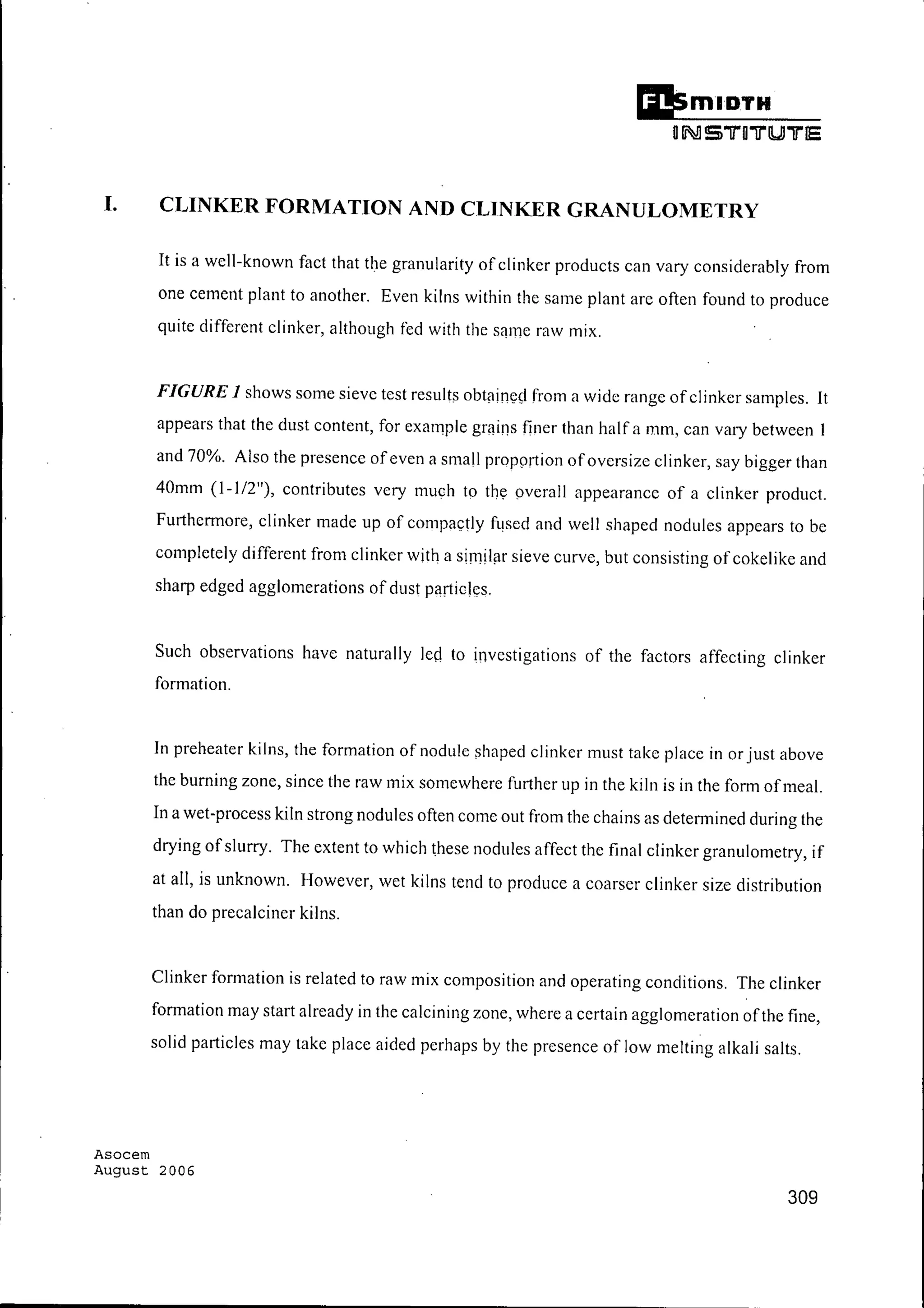 Ii!smlDTH
orNI S "l1"O"l1"lUJ"l1"15
I. CLINKER FORMATION AND CLINKER GRANULOMETRY
It is a well-known fact that the granularity of clinker products can vary considerably from
one cement plant to another. Even kilns within the same plant are often found to produce
quite different clinker, although fed with the same raw mix.
FIGURE 1 shows some sieve test results obtained from a wide range ofclinker samples. It
appears that the dust content, for example grains finer than half a 111m, can vary between I
and 70%. Also the presence ofeven a small proportion ofoversize clinker, say bigger than
40mm (1-1/2"), contributes very much to the overall appearance of a clinker product.
Furthermore, clinker made up of compactly fused and well shaped nodules appears to be
completely different from clinker with a similar sieve curve, but consisting of cokelike and
sharp edged agglomerations of dust particles.
Such observations have naturally led to investigations of the factors affecting clinker
formation.
In preheater kilns, the formation of nodule shaped clinker must take place in or just above
the burning zone, since the raw mix somewhere further up in the kiln is in the form ofmeal.
In a wet-process kiln strong nodules often come out from the chains as determined during the
drying ofslurry. The extent to which these nodules affect the final clinker granulometry, if
at all, is unknown. However, wet kilns tend to produce a coarser clinker size distribution
than do precalciner kilns.
Clinker formation is related to raw mix composition and operating conditions. The clinker
formation may start already in the calcining zone, where a certain agglomeration ofthe fine,
solid particles may take place aided perhaps by the presence of low melting alkali salts.
Asocem
August 2006
309
 