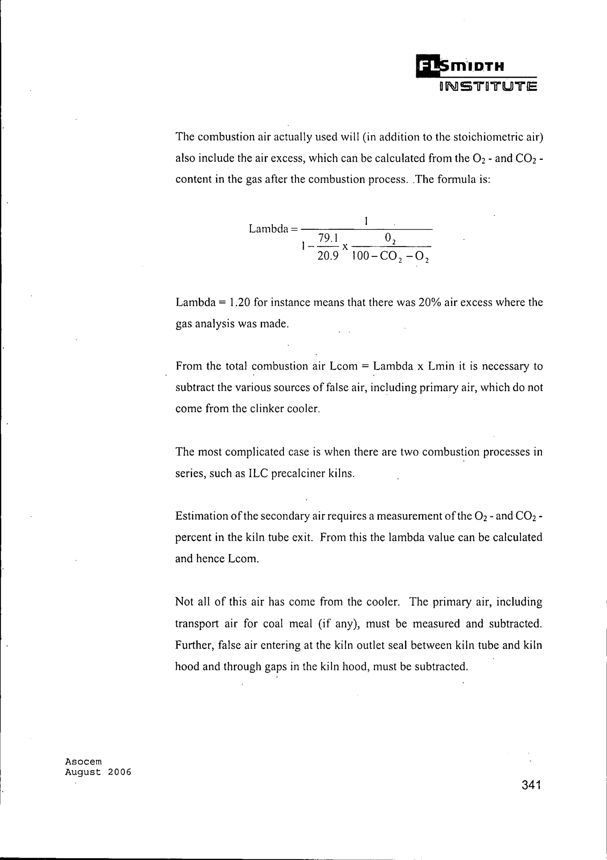 Asocem
August 2006
Ei!s.m'I.DTH
UII!!S"1r011"U "1rIe
The combustion air actually used will (in addition to the stoichiometric air)
also include the air excess, which can be calculated from the 02 - and CO2-
content in the gas after the combustion process, .The formula is:
Lambda = - - - - - - - - - -
1_79.I
X
02
20,9 100-C02 -0 2
Lambda = 1.20 for instance means that there was 20% air excess where the
gas analysis was made.
From the total combustion air Lcom = Lambda x Lmin it is necessary to
subtract the various sources of false air, including primary air, which do not
come from the clinker cooler.
The most complicated case is when there arc two combustion processes in
series, such as ILC precalciner kilns.
Estimation ofthe secondary air requires a measurement ofthe 02 - and CO2-
percent in the kiln tube exit. From this the lambda value can be calculated
and hence Lcom.
Not all of this air has come from the cooler. The primary air, including
transport air for coal meal (if any), must be measured and subtracted.
Further, false air entering at the kiln outlet seal between kiln tube and kiln
hood and through gaps in the kiln hood, must be subtracted.
341
 