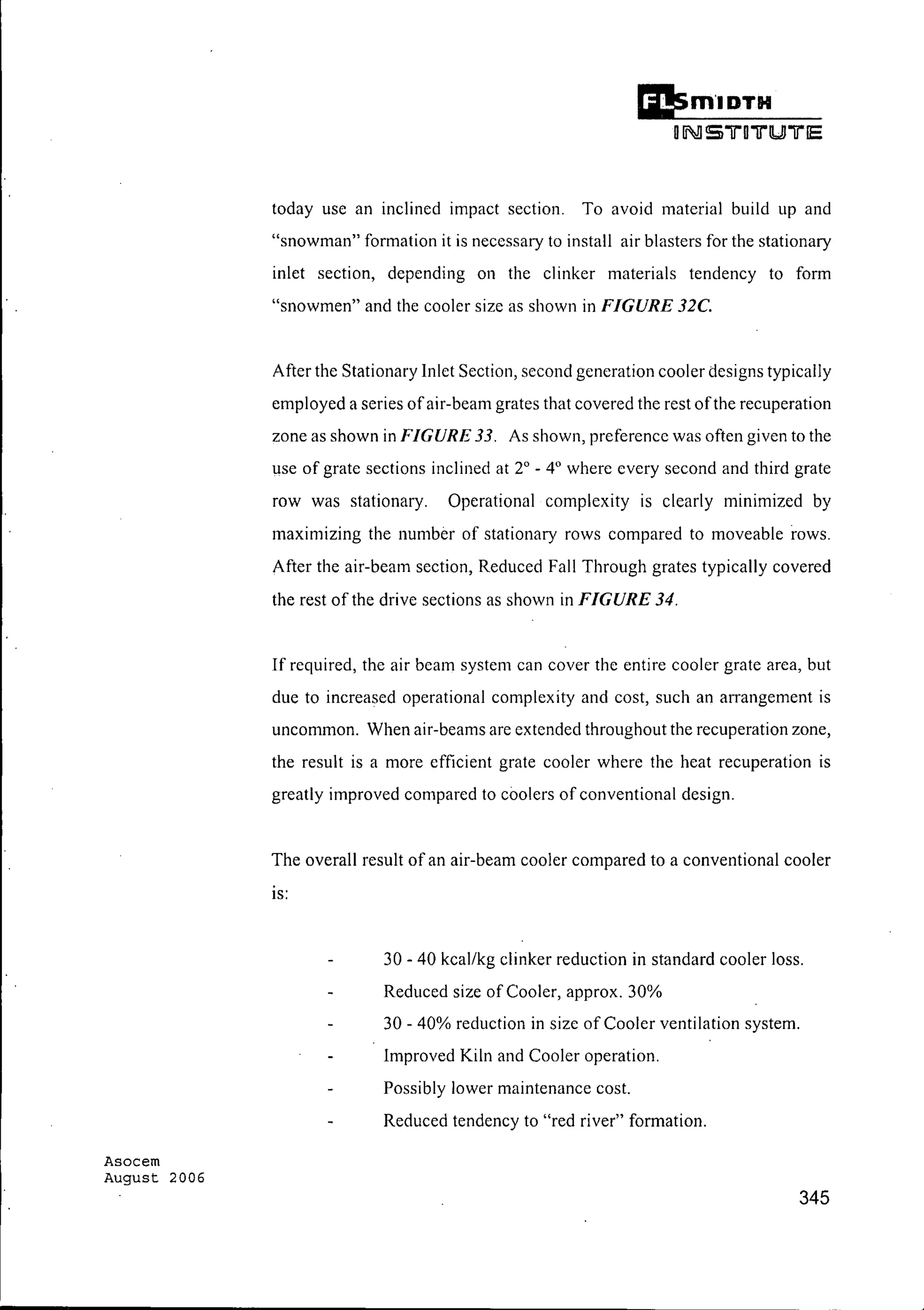 Asocem
August 2006
today use an inclined impact section. To avoid material build up and
"snowman" formation it is necessary to install air blasters for the stationary
inlet section, depending on the clinker materials tendency to form
"snowmen" and the cooler size as shown in FIGURE 32C.
After the Stationary Inlet Section, second generation cooler designs typically
employed a series ofair-beam grates that covered the rest ofthe recuperation
zone as shown in FIGURE 33. As shown, preference was often given to the
use of grate sections inclined at 2° - 4° where every second and third grate
row was stationary. Operational complexity is clearly minimized by
maximizing the number of stationary rows compared to moveable rows.
After the air-beam section, Reduced Fall Through grates typically covered
the rest of the drive sections as shown in FIGURE 34.
If required, the air beam system can cover the entire cooler grate area, but
due to increased operational complexity and cost, such an arrangement is
uncommon. When air-beams are extended throughout the recuperation zone,
the result is a more efficient grate cooler where the heat recuperation is
greatly improved compared to coolers of conventional design.
The overall result of an air-beam cooler compared to a conventional cooler
IS:
30 - 40 kcal/kg clinker reduction in standard cooler loss.
Reduced size of Cooler, approx. 30%
30 - 40% reduction in size of Cooler ventilation system.
Improved Kiln and Cooler operation.
Possibly lower maintenance cost.
Reduced tendency to "red river" formation.
345
 