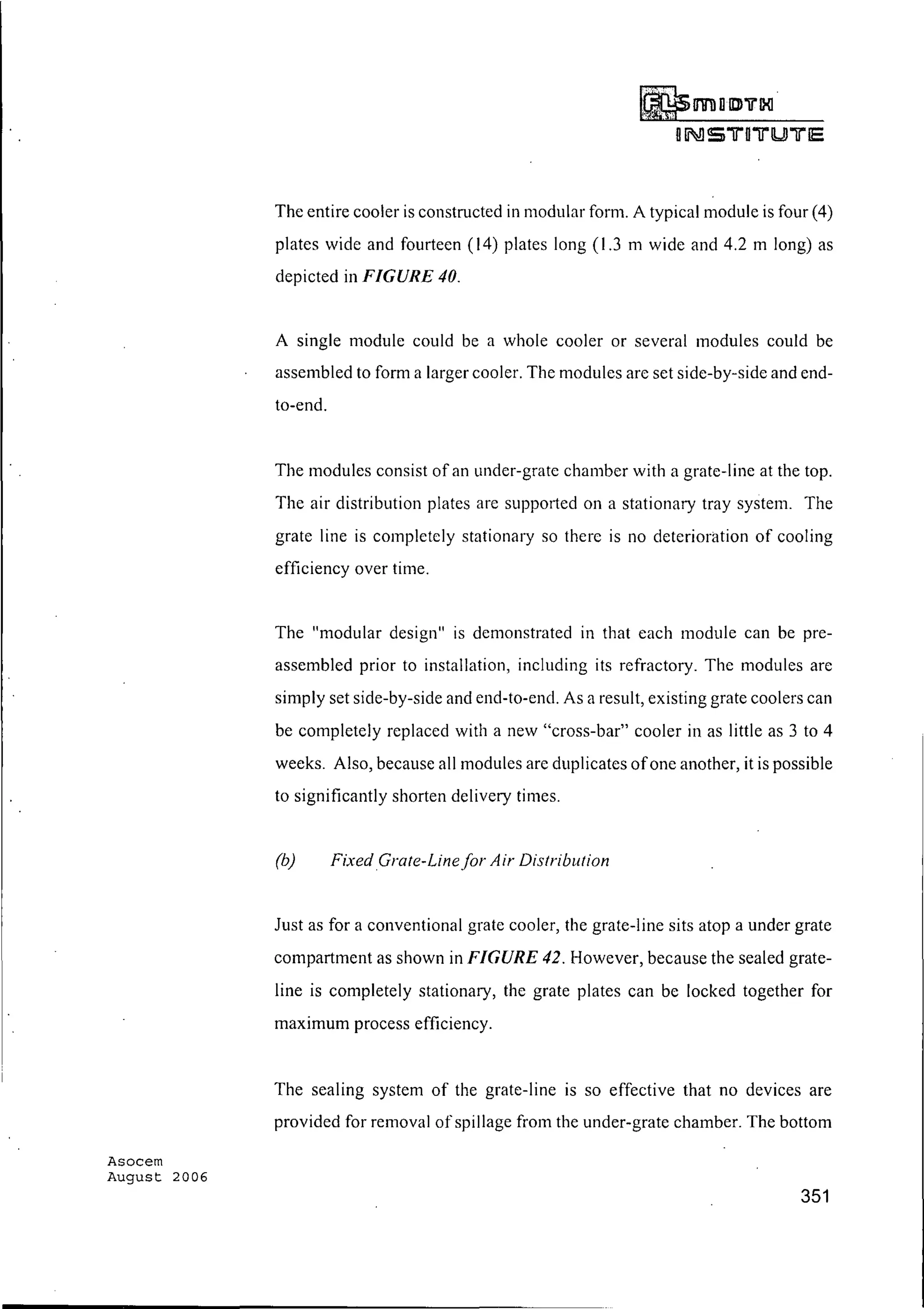 Asocem
August 2006
~mDII»'ii"IXl
oIi!] 5 iJ"0iJ"lUJiJ"IE
The entire cooler is constructed in modular form. A typical module is four (4)
plates wide and fourteen (14) plates long (1.3 m wide and 4.2 m long) as
depicted in FIGURE 40.
A single module could be a whole cooler or several modules could be
assembled to form a larger cooler. The modules are set side-by-side and end-
to-end.
The modules consist of an under-grate chamber with a grate-line at the top.
The air distribution plates are supported on a stationary tray system. The
grate line is completely stationary so there is no deterioration of cooling
efficiency over time.
The "modular design" is demonstrated in that each module can be pre-
assembled prior to installation, including its refractory. The modules are
simply set side-by-side and end-to-end. As a result, existing grate coolers can
be completely replaced with a new "cross-bar" cooler in as little as 3 to 4
weeks. Also, because all modules are duplicates ofone another, it is possible
to significantly shorten delivery times.
(b) FixedGrate-Linefor Air Distribution
Just as for a conventional grate cooler, the grate-line sits atop a under grate
compartment as shown in FIGURE 42. However, because the sealed grate-
line is completely stationary, the grate plates can be locked together for
maximum process efficiency.
The sealing system of the grate-line is so effective that no devices are
provided for removal of spillage from the under-grate chamber. The bottom
351
 