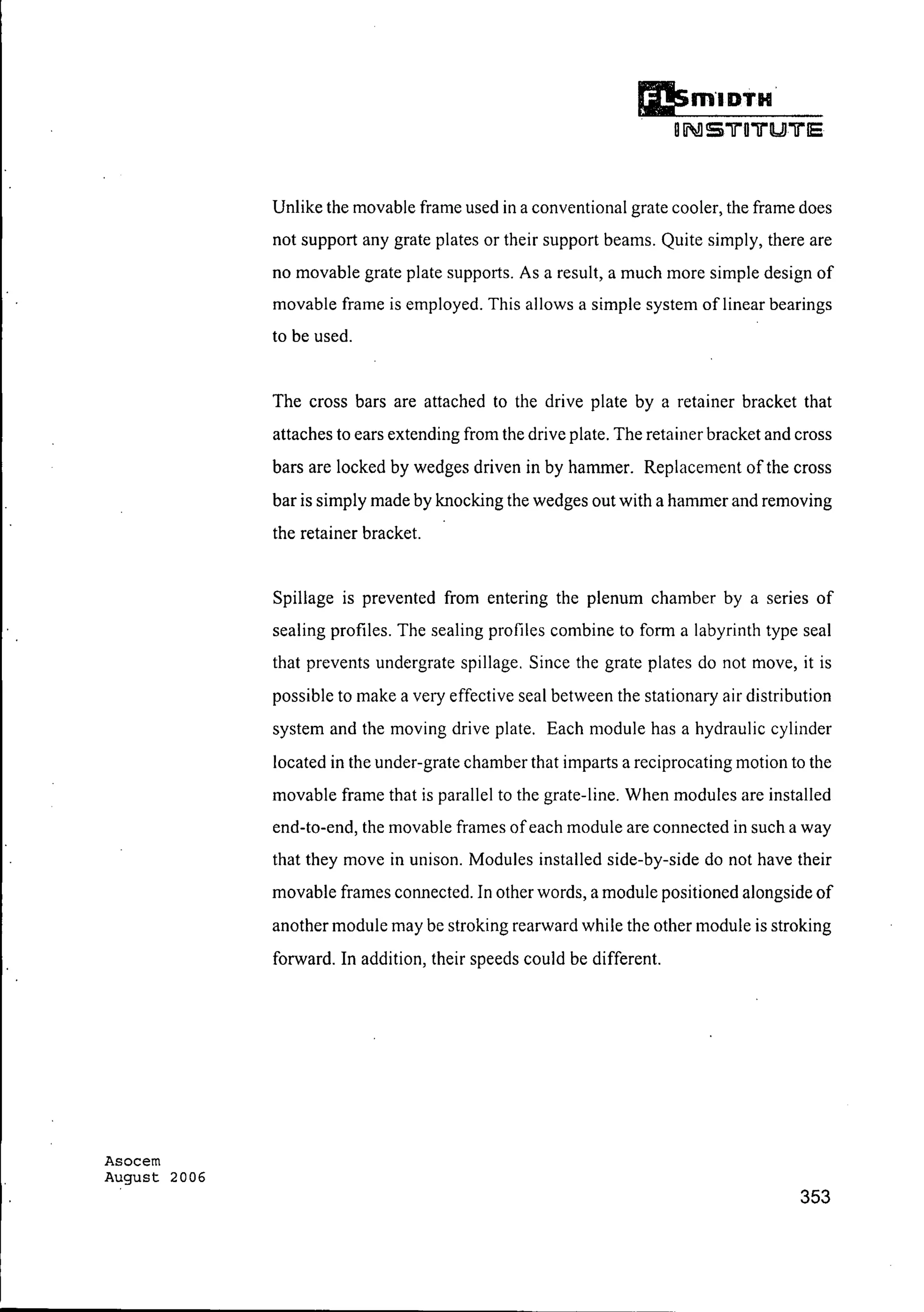 Asocem
August 2006
Unlike the movable frame used in a conventional grate cooler, the frame does
not support any grate plates or their support beams. Quite simply, there are
no movable grate plate supports. As a result, a much more simple design of
movable frame is employed. This allows a simple system oflinear bearings
to be used.
The cross bars are attached to the drive plate by a retainer bracket that
attaches to ears extending from the drive plate. The retainer bracket and cross
bars are locked by wedges driven in by hammer. Replacement of the cross
bar is simply made by knocking the wedges out with a hammer and removing
the retainer bracket.
Spillage is prevented from entering the plenum chamber by a series of
sealing profiles. The sealing profiles combine to form a labyrinth type seal
that prevents undergrate spillage. Since the grate plates do not move, it is
possible to make a very effective seal between the stationary air distribution
system and the moving drive plate. Each module has a hydraulic cylinder
located in the under-grate chamber that imparts a reciprocating motion to the
movable frame that is parallel to the grate-line. When modules are installed
end-to-end, the movable frames ofeach module are connected in such a way
that they move in unison. Modules installed side-by-side do not have their
movable frames connected. In other words, a module positioned alongside of
another module may be stroking rearward while the other module is stroking
forward. In addition, their speeds could be different.
353
 
