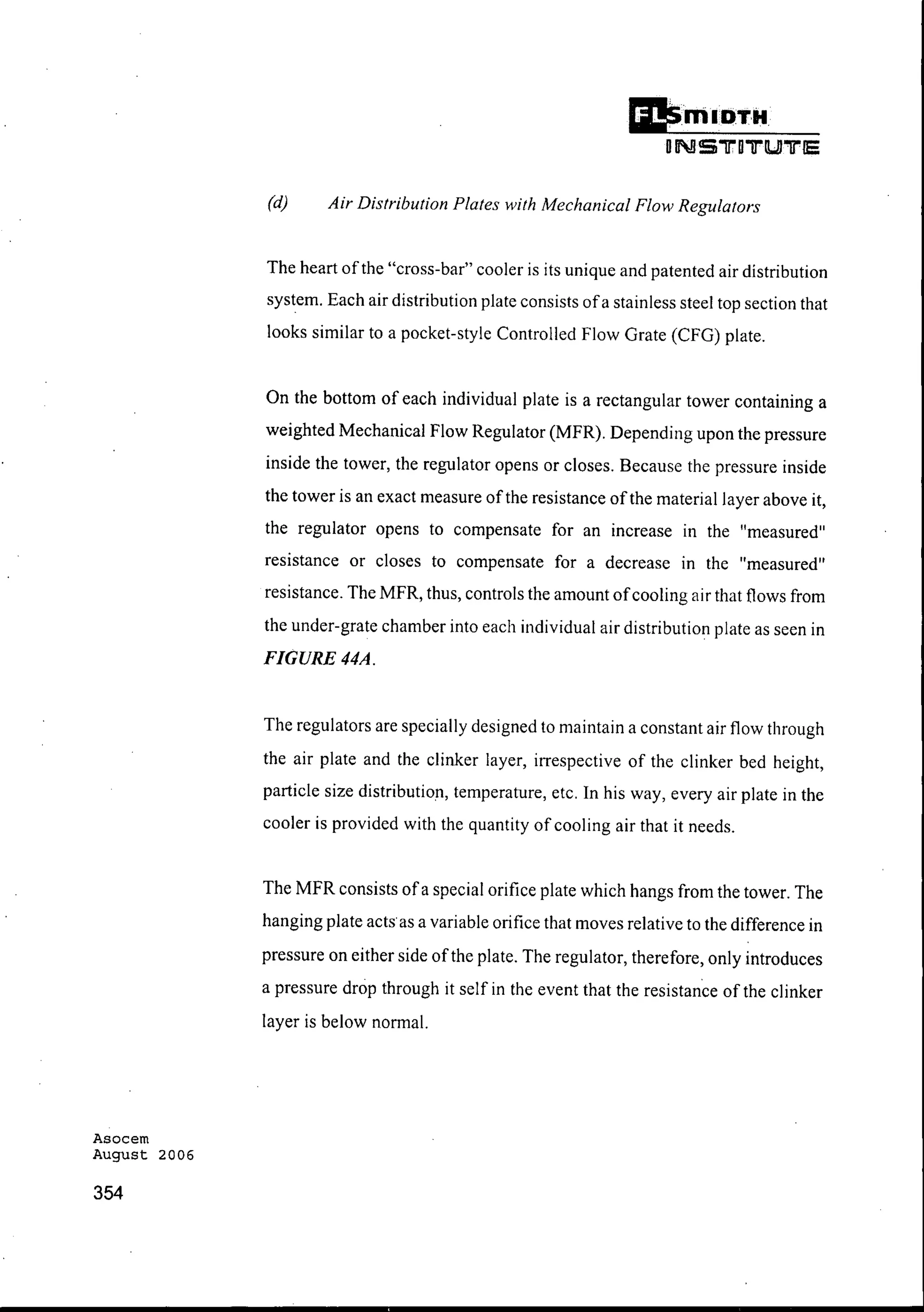 Asocem
August 2006
354
DillI OT"
oNS"lrD"D"'lUI"'[l"15
(d) Air Distribution Plates with Mechanical Flow Regulators
The heart ofthe "cross-bar" cooler is its unique and patented air distribution
system. Each air distribution plate consists ofa stainless steel top section that
looks similar to a pocket-style Controlled Flow Grate (CFG) plate.
On the bottom of each individual plate is a rectangular tower containing a
weighted Mechanical Flow Regulator (MFR). Depending upon the pressure
inside the tower, the regulator opens or closes. Because the pressure inside
the tower is an exact measure ofthe resistance ofthe material layer above it,
the regulator opens to compensate for an increase III the "measured"
resistance or closes to compensate for a decrease III the "measured"
resistance. The MFR, thus, controls the amount ofcooling air that flows from
the under-grate chamber into each individual air distribution plate as seen in
FIGURE 44A.
The regulators are specially designed to maintain a constant air flow through
the air plate and the clinker layer, irrespective of the clinker bed height,
particle size distribution, temperature, etc. In his way, every air plate in the
cooler is provided with the quantity of cooling air that it needs.
The MFR consists ofa special orifice plate which hangs from the tower. The
hanging plate acts as a variable orifice that moves relative to the difference in
pressure on either side ofthe plate. The regulator, therefore, only introduces
a pressure drop through it self in the event that the resistance of the clinker
layer is below normal.
 