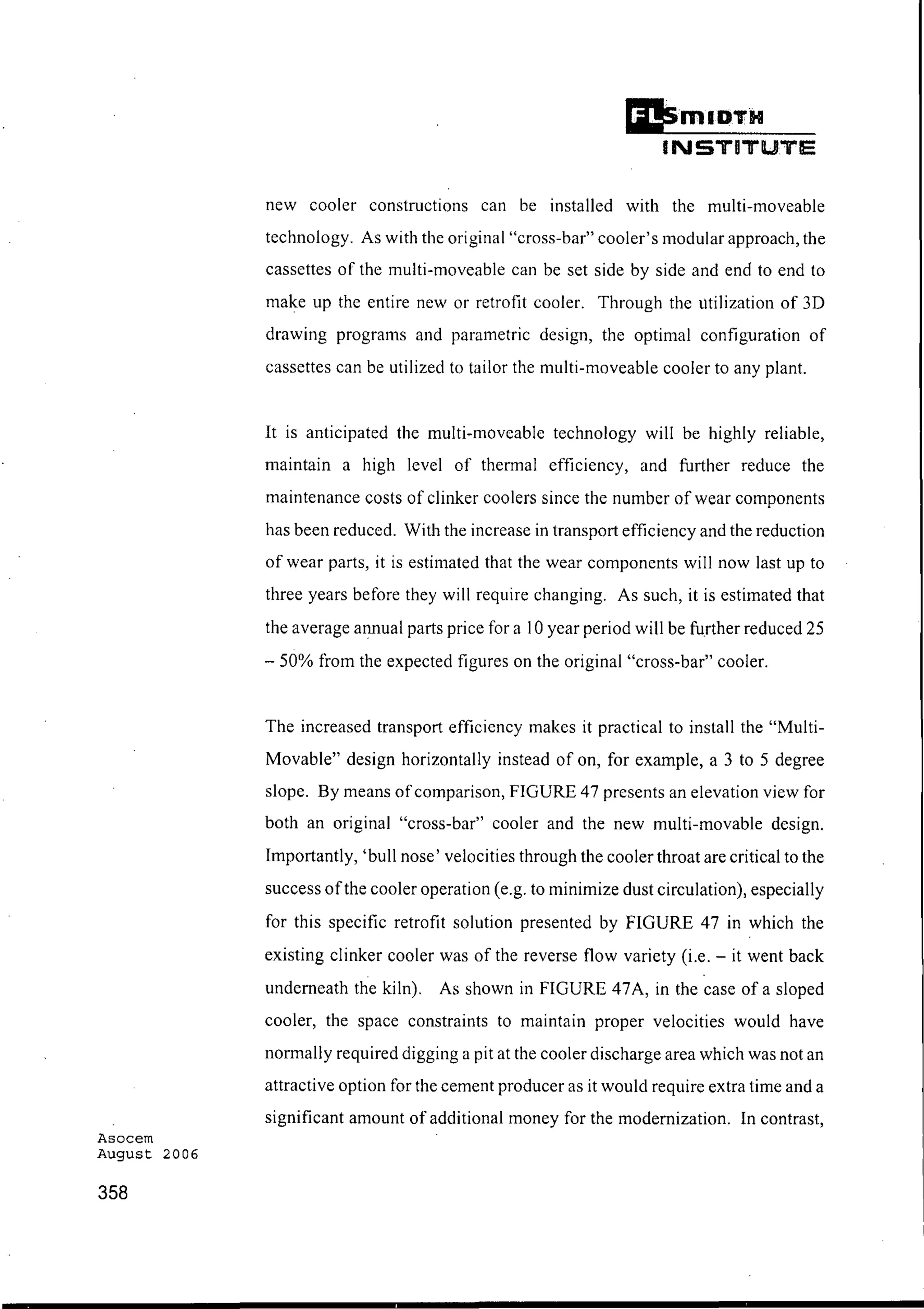 Asocem
August 2006
358
£i!smIDTH
INSTITUTE
new cooler constructions can be installed with the multi-moveable
technology. As with the original "cross-bar" cooler's modular approach, the
cassettes of the multi-moveable can be set side by side and end to end to
make up the entire new or retrofit cooler. Through the utilization of 3D
drawing programs and parametric design, the optimal configuration of
cassettes can be utilized to tailor the multi-moveable cooler to any plant.
It is anticipated the multi-moveable technology will be highly reliable,
maintain a high level of thermal efficiency, and further reduce the
maintenance costs of clinker coolers since the number of wear components
has been reduced. With the increase in transport efficiency and the reduction
of wear parts, it is estimated that the wear components will now last up to
three years before they will require changing. As such, it is estimated that
the average annual parts price for a 10 year period will be further reduced 25
- 50% from the expected figures on the original "cross-bar" cooler.
The increased transport efficiency makes it practical to install the "Multi-
Movable" design horizontally instead of on, for example, a 3 to 5 degree
slope. By means ofcomparison, FIGURE 47 presents an elevation view for
both an original "cross-bar" cooler and the new multi-movable design.
Importantly, 'bull nose' velocities through the cooler throat are critical to the
success ofthe cooler operation (e.g. to minimize dust circulation), especially
for this specific retrofit solution presented by FIGURE 47 in which the
existing clinker cooler was of the reverse flow variety (i.e. - it went back
underneath the kiln). As shown in FIGURE 47A, in the case of a sloped
cooler, the space constraints to maintain proper velocities would have
normally required digging a pit at the cooler discharge area which was not an
attractive option for the cement producer as it would require extra time and a
significant amount of additional money for the modernization. In contrast,
 