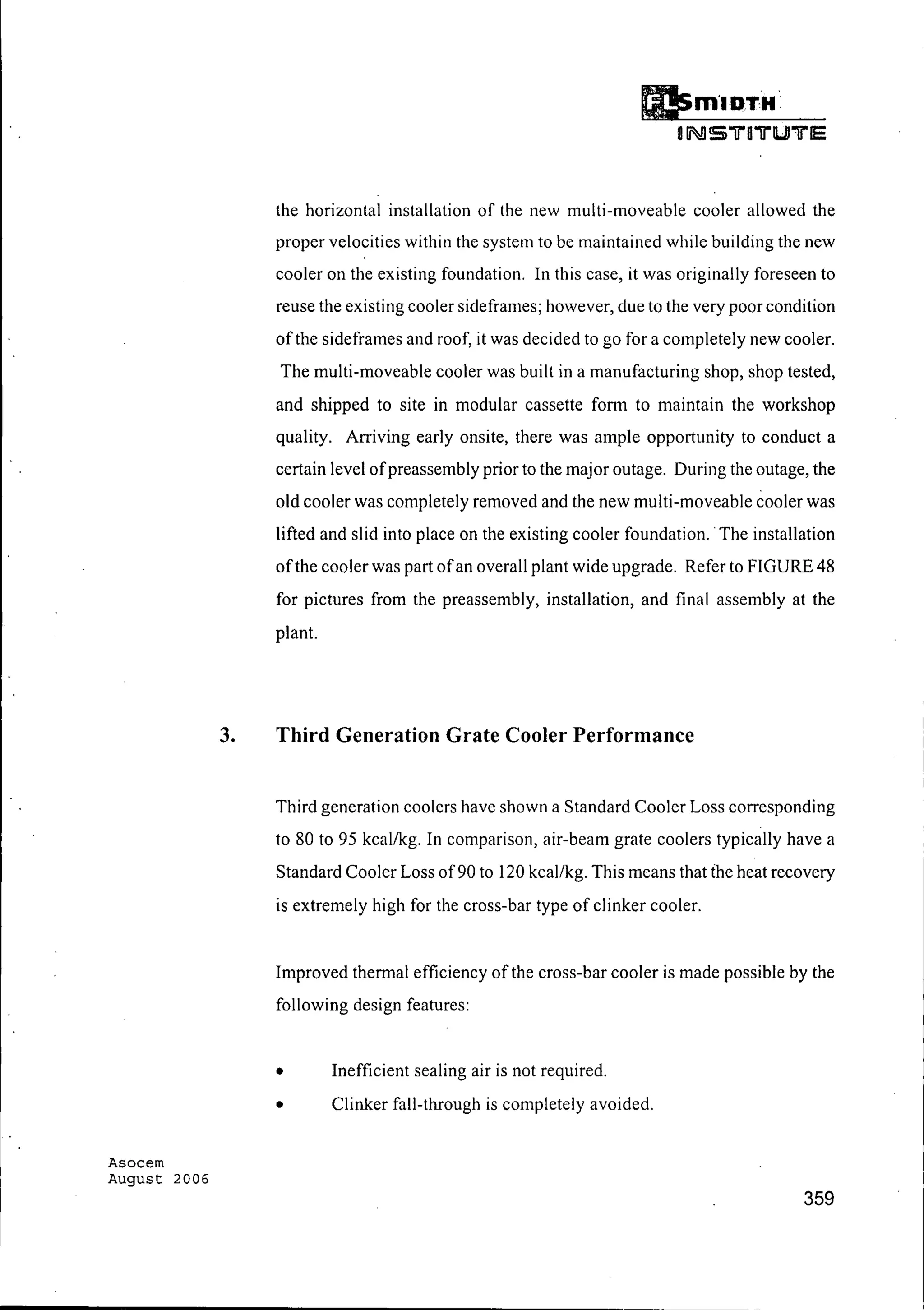 Asocem
August 2006
the horizontal installation of the new multi-moveable cooler allowed the
proper velocities within the system to be maintained while building the new
cooler on the existing foundation. In this case, it was originally foreseen to
reuse the existing cooler sideframes; however, due to the very poor condition
ofthe sideframes and roof, it was decided to go for a completely new cooler.
The multi-moveable cooler was built in a manufacturing shop, shop tested,
and shipped to site in modular cassette form to maintain the workshop
quality. Arriving early onsite, there was ample opportunity to conduct a
certain level ofpreassembly prior to the major outage. During the outage, the
old cooler was completely removed and the new multi-moveable cooler was
lifted and slid into place on the existing cooler foundation.. The installation
ofthe cooler was part ofan overall plant wide upgrade. Refer to FIGURE 48
for pictures from the preassembly, installation, and final assembly at the
plant.
3. Third Generation Grate Cooler Performance
Third generation coolers have shown a Standard Cooler Loss corresponding
to 80 to 95 kcal/kg. In comparison, air-beam grate coolers typically have a
Standard Cooler Loss of90 to 120 kcal/kg. This means that the heat recovery
is extremely high for the cross-bar type of clinker cooler.
Improved thermal efficiency of the cross-bar cooler is made possible by the
following design features:
• Inefficient sealing air is not required.
• Clinker fall-through is completely avoided.
359
 