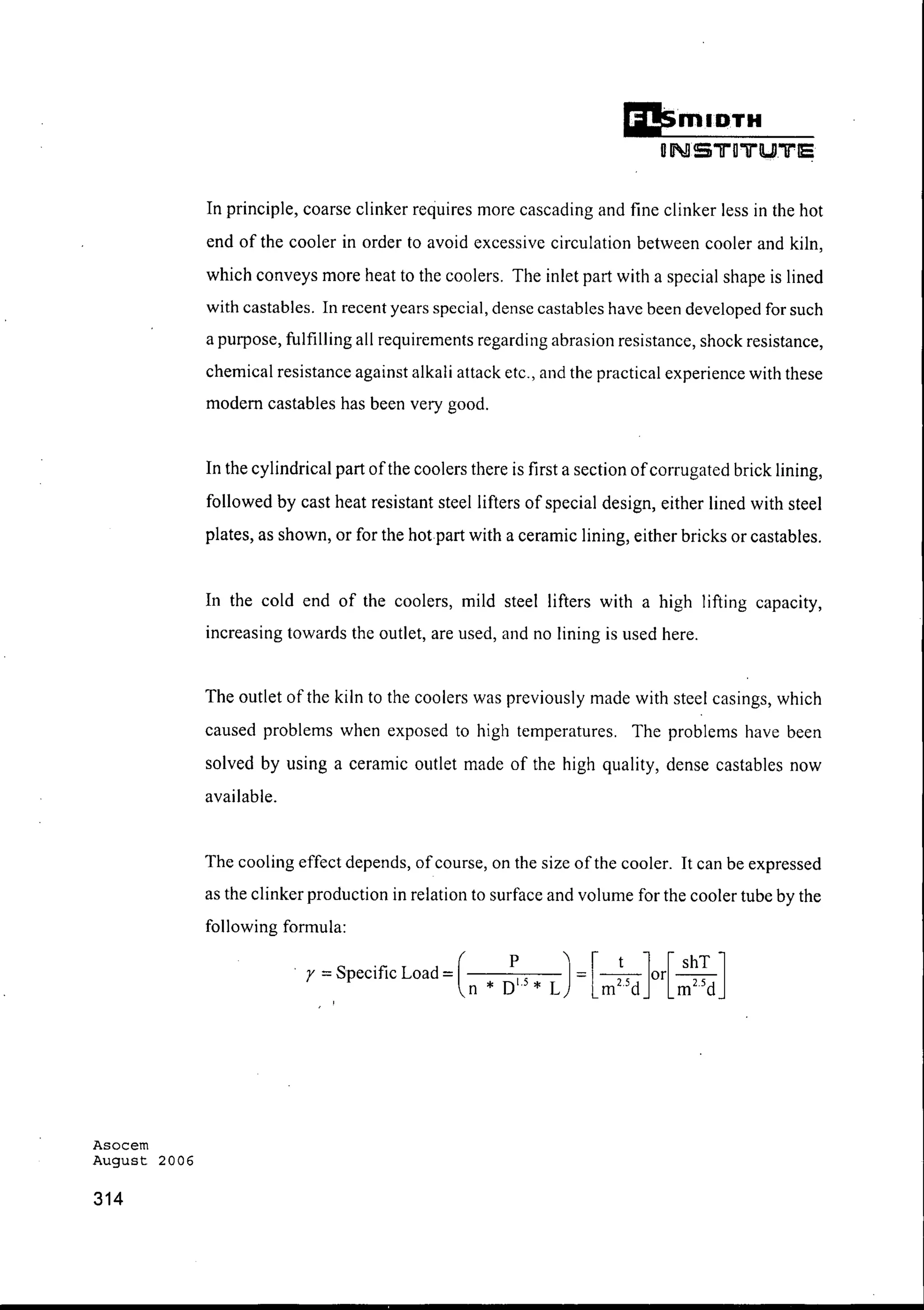 Asocem
August 2006
314
DmlQTH
DNS1I"D1I"UTE
In principle, coarse clinker requires more cascading and fine clinker less in the hot
end of the cooler in order to avoid excessive circulation between cooler and kiln,
which conveys more heat to the coolers. The inlet part with a special shape is lined
with castables. In recent years special, dense castables have been developed for such
a purpose, fulfilling all requirements regarding abrasion resistance, shock resistance,
chemical resistance against alkali attack etc., and the practical experience with these
modem castables has been very good.
In the cylindrical part ofthe coolers there is first a section ofcorrugated brick lining,
followed by cast heat resistant steel lifters of special design, either lined with steel
plates, as shown, or for the hot part with a ceramic lining, either bricks or castables.
In the cold end of the coolers, mild steel lifters with a high lifting capacity,
increasing towards the outlet, are used, and no lining is used here.
The outlet of the kiln to the coolers was previously made with steel casings, which
caused problems when exposed to high temperatures. The problems have been
solved by using a ceramic outlet made of the high quality, dense castables now
available.
The cooling effect depends, ofcourse, on the size ofthe cooler. It can be expressed
as the clinker production in relation to surface and volume for the cooler tube by the
following formula:
r =Specific Load =(n P J-[_t_]or[ shT ]
* DI 5
* L - m25d
m2 5d
,
 