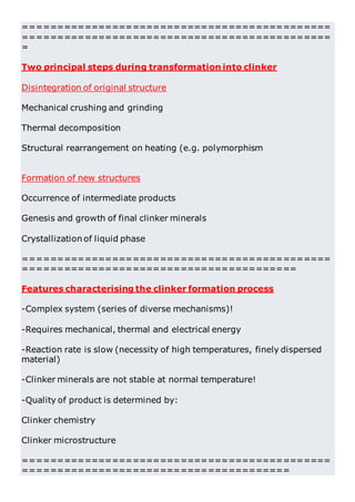 =============================================
=============================================
=
Two principal steps during transformation into clinker
Disintegration of original structure
Mechanical crushing and grinding
Thermal decomposition
Structural rearrangement on heating (e.g. polymorphism
Formation of new structures
Occurrence of intermediate products
Genesis and growth of final clinker minerals
Crystallization of liquid phase
=============================================
========================================
Features characterising the clinker formation process
-Complex system (series of diverse mechanisms)!
-Requires mechanical, thermal and electrical energy
-Reaction rate is slow (necessity of high temperatures, finely dispersed
material)
-Clinker minerals are not stable at normal temperature!
-Quality of product is determined by:
Clinker chemistry
Clinker microstructure
=============================================
=======================================
 