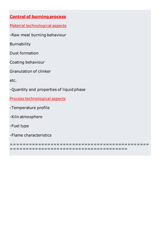 Control of burning process
Material technological aspects
-Raw meal burning behaviour
Burnability
Dust formation
Coating behaviour
Granulation of clinker
etc.
-Quantity and properties of liquid phase
Process technological aspects
-Temperature profile
-Kiln atmosphere
-Fuel type
-Flame characteristics
=============================================
======================================
 