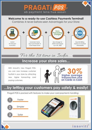 Instant
On-the-spot
Activation
Automatic Same
Day Fund Transfer of
Card Swipes Done
Zero Charge for
Debit Card Swipes
up to Rs. 2000
Zero
Processing
Charges
+ +
Easy EMI Billing
Options to Increase
Affordability
EMIs+
Faster1
Simpler
2
Safer3
Welcome to a ready-to-use Cashless Payments Terminal!
Pragati POS is packed with features to make your card payments handling:
...by letting your customers pay safely & easily!
Increase your store sales...
For the 1st time in India...
Combines 4 never-before-seen Advantages for your Store:
With Innoviti’s new Pragati POS,
you can now increase customer
footfall in your store by attracting
new, higher transacting card
paying customers.
higher average
transaction size
on Cards vs Cash
30%LO
W-CO
ST
A
V
A ABI L
LE
 