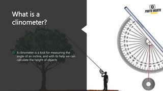 What is a
clinometer?
 A clinometer is a tool for measuring the
angle of an incline, and with its help we can
calculate the height of objects
 