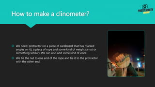 How to make a clinometer?
 We need: protractor (or a piece of cardboard that has marked
angles on it), a piece of rope and some kind of weight (a nut or
something similar). We can also add some kind of visor.
 We tie the nut to one end of the rope and tie it to the protractor
with the other end.
 