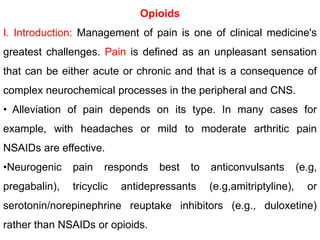 Opioids
I. Introduction: Management of pain is one of clinical medicine's
greatest challenges. Pain is defined as an unpleasant sensation
that can be either acute or chronic and that is a consequence of
complex neurochemical processes in the peripheral and CNS.
• Alleviation of pain depends on its type. In many cases for
example, with headaches or mild to moderate arthritic pain
NSAIDs are effective.
•Neurogenic pain responds best to anticonvulsants (e.g,
pregabalin), tricyclic antidepressants (e.g,amitriptyline), or
serotonin/norepinephrine reuptake inhibitors (e.g., duloxetine)
rather than NSAIDs or opioids.
 
