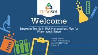 Welcome
Emerging Trends in Risk Management Plan for
Pharmacovigilance
Sandeep Mewada
Master’s in Pharmacology
Student ID 116/062023
LinkedIn ID https://www.linkedin.com/in/sandeepmewada/
July 3, 2023
www.clinosol.com | follow us on social media
@clinosolresearch
 