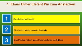 1. Elmar Elmer Elefant Pin zum Anstecken
1 Das ist ein gutes Produkt
2 Dies ist ein Produkt von guter Qualit�t
3 Das Produkt hat ein gutes Preis-Leistungs-Verh�ltnis
 